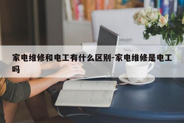 家电维修和电工有什么区别-家电维修是电工吗