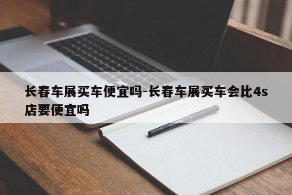 长春车展买车便宜吗-长春车展买车会比4s店要便宜吗