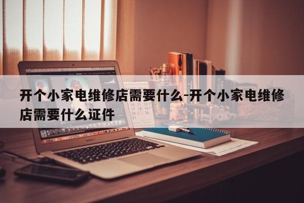 开个小家电维修店需要什么-开个小家电维修店需要什么证件