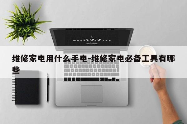 维修家电用什么手电-维修家电必备工具有哪些