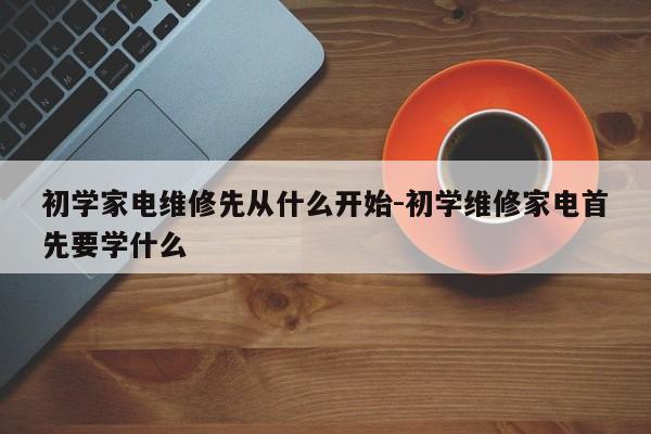 初学家电维修先从什么开始-初学维修家电首先要学什么