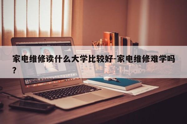 家电维修读什么大学比较好-家电维修难学吗?