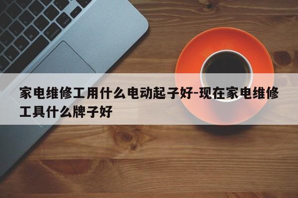 家电维修工用什么电动起子好-现在家电维修工具什么牌子好