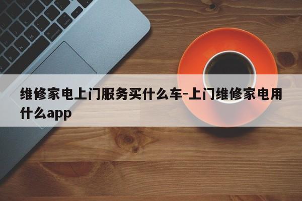 维修家电上门服务买什么车-上门维修家电用什么app