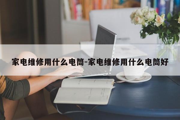 家电维修用什么电筒-家电维修用什么电筒好