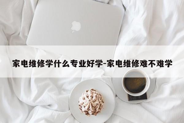 家电维修学什么专业好学-家电维修难不难学