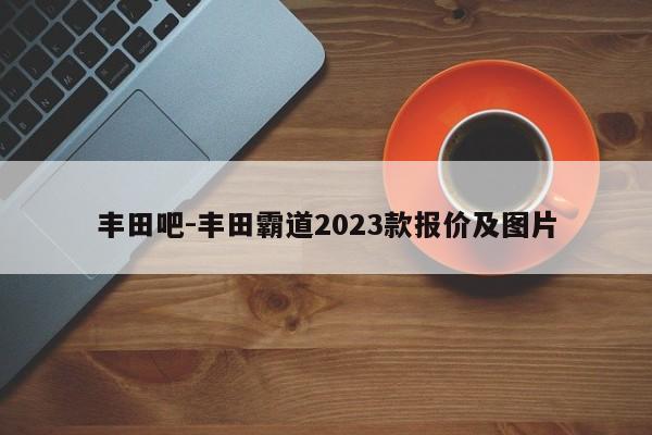 丰田吧-丰田霸道2023款报价及图片