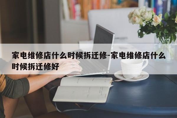 家电维修店什么时候拆迁修-家电维修店什么时候拆迁修好