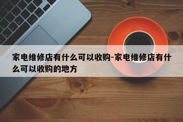 家电维修店有什么可以收购-家电维修店有什么可以收购的地方