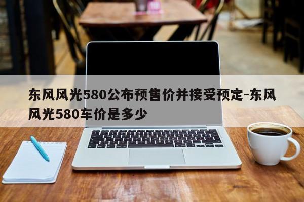 东风风光580公布预售价并接受预定-东风风光580车价是多少