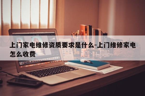 上门家电维修资质要求是什么-上门维修家电怎么收费