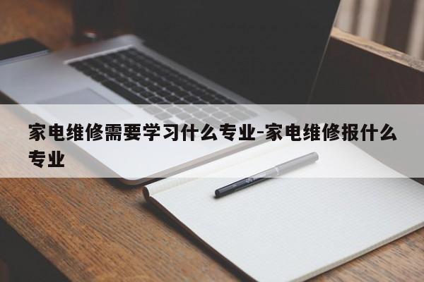 家电维修需要学习什么专业-家电维修报什么专业