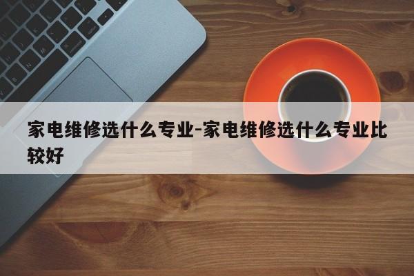 家电维修选什么专业-家电维修选什么专业比较好