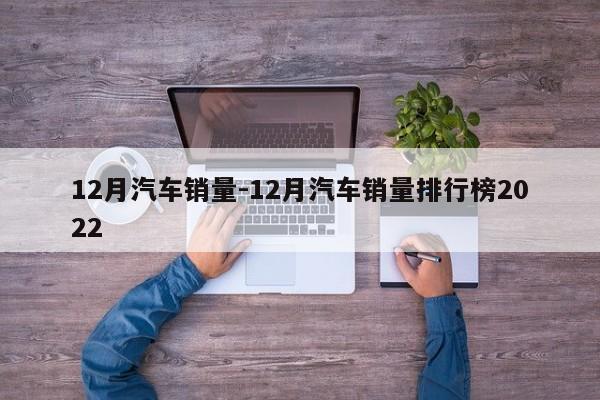 12月汽车销量-12月汽车销量排行榜2022