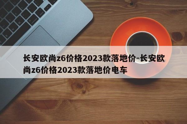 长安欧尚z6价格2023款落地价-长安欧尚z6价格2023款落地价电车