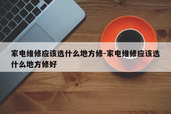 家电维修应该选什么地方修-家电维修应该选什么地方修好