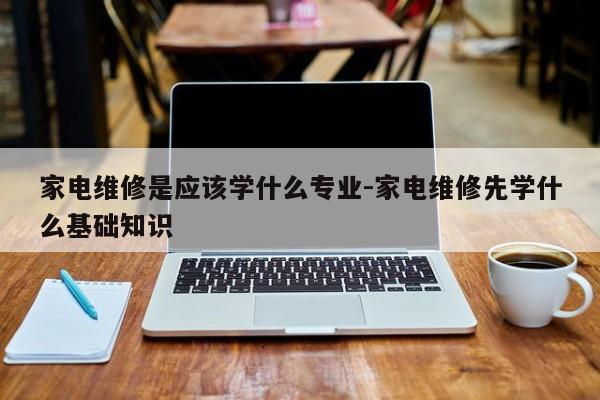 家电维修是应该学什么专业-家电维修先学什么基础知识