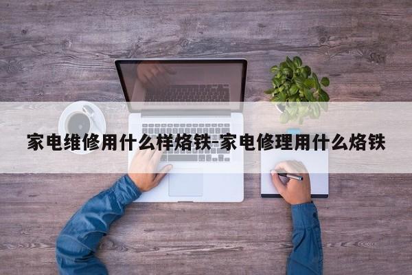 家电维修用什么样烙铁-家电修理用什么烙铁