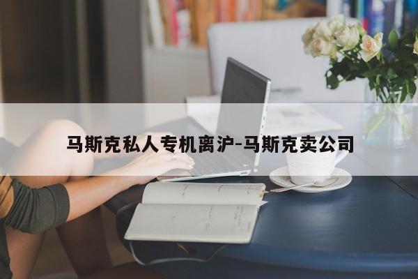 马斯克私人专机离沪-马斯克卖公司