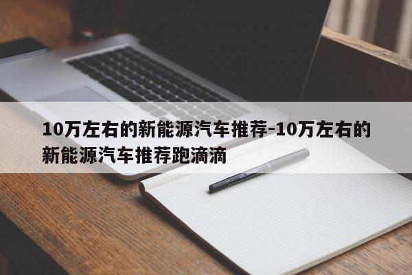 10万左右的新能源汽车推荐-10万左右的新能源汽车推荐跑滴滴